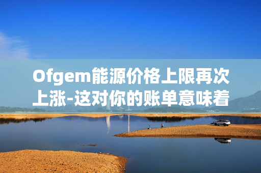 Ofgem能源价格上限再次上涨-这对你的账单意味着什么