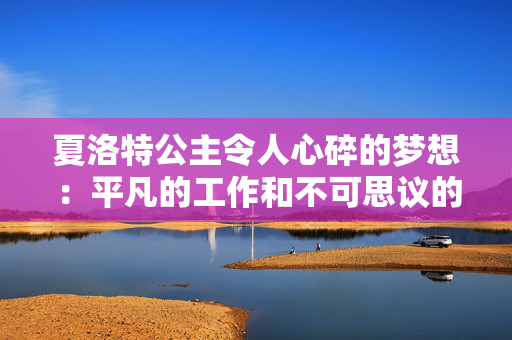 夏洛特公主令人心碎的梦想：平凡的工作和不可思议的事业