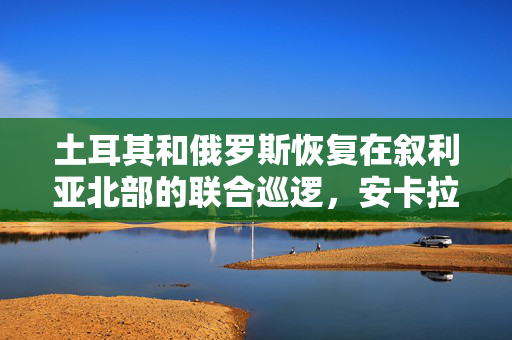 土耳其和俄罗斯恢复在叙利亚北部的联合巡逻，安卡拉寻求修复与阿萨德的关系