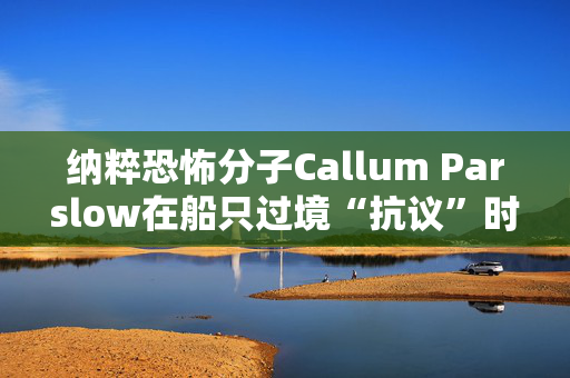 纳粹恐怖分子Callum Parslow在船只过境“抗议”时刺伤了寻求庇护者