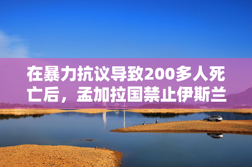 在暴力抗议导致200多人死亡后，孟加拉国禁止伊斯兰大会党