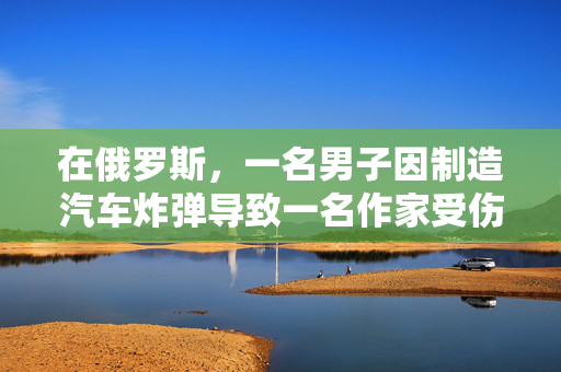 在俄罗斯，一名男子因制造汽车炸弹导致一名作家受伤而被判终身监禁