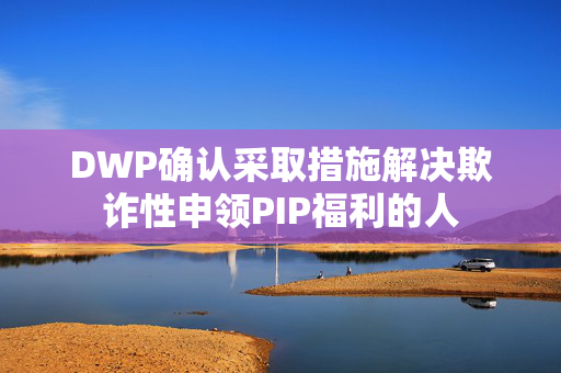 DWP确认采取措施解决欺诈性申领PIP福利的人