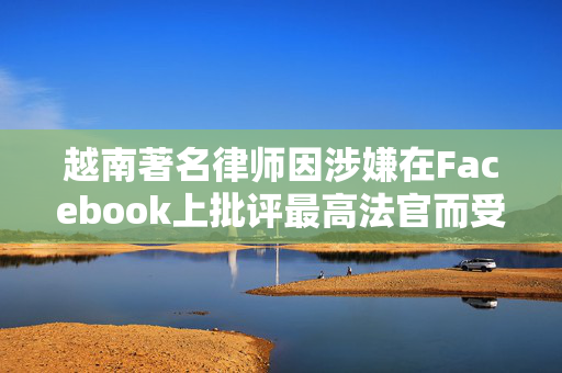 越南著名律师因涉嫌在Facebook上批评最高法官而受审