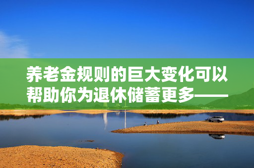 养老金规则的巨大变化可以帮助你为退休储蓄更多——它是如何影响你的