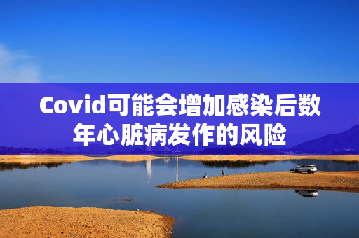 Covid可能会增加感染后数年心脏病发作的风险