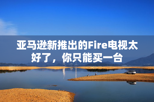 亚马逊新推出的Fire电视太好了，你只能买一台