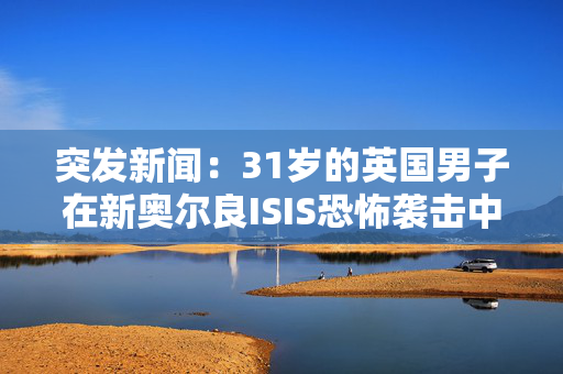 突发新闻：31岁的英国男子在新奥尔良ISIS恐怖袭击中丧生，他是14人中的一员