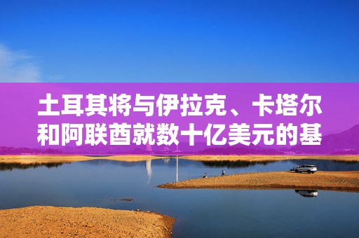 土耳其将与伊拉克、卡塔尔和阿联酋就数十亿美元的基础设施中心举行会议