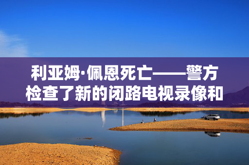 利亚姆·佩恩死亡——警方检查了新的闭路电视录像和歌手的手机，寻找毒品运输