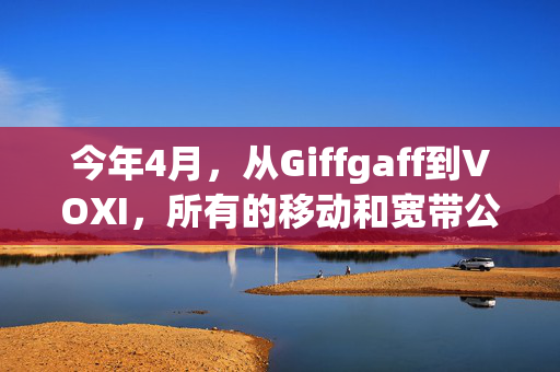 今年4月，从Giffgaff到VOXI，所有的移动和宽带公司都没有涨价