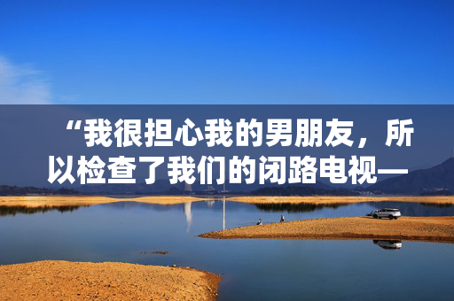 “我很担心我的男朋友，所以检查了我们的闭路电视——我看到的让我恶心。”