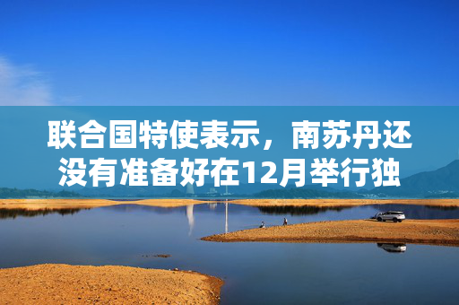 联合国特使表示，南苏丹还没有准备好在12月举行独立后的首次选举