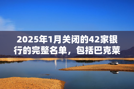 2025年1月关闭的42家银行的完整名单，包括巴克莱银行、哈利法克斯银行和劳埃德银行