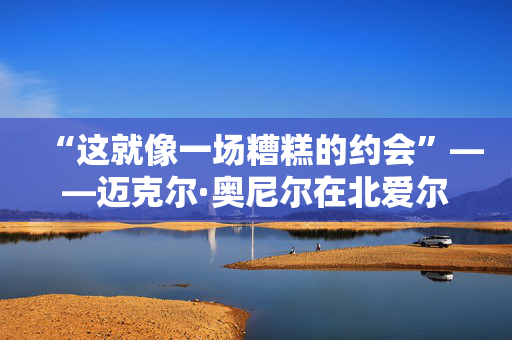 “这就像一场糟糕的约会”——迈克尔·奥尼尔在北爱尔兰最大的低谷之一如是说