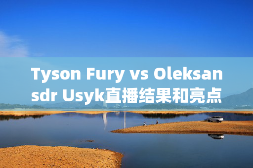 Tyson Fury vs Oleksansdr Usyk直播结果和亮点，英国再次输了