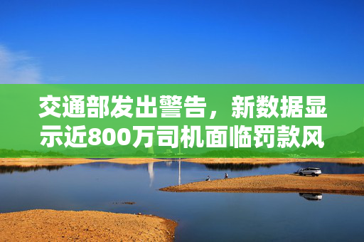 交通部发出警告，新数据显示近800万司机面临罚款风险