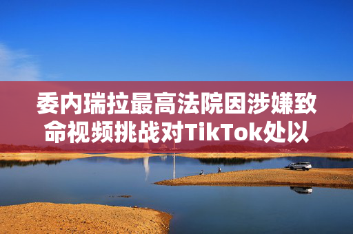 委内瑞拉最高法院因涉嫌致命视频挑战对TikTok处以1000万美元的罚款