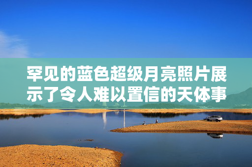 罕见的蓝色超级月亮照片展示了令人难以置信的天体事件，天空观测者非常高兴