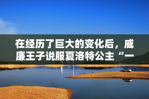 在经历了巨大的变化后，威廉王子说服夏洛特公主“一切都会好起来的”