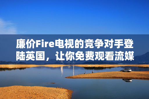 廉价Fire电视的竞争对手登陆英国，让你免费观看流媒体内容