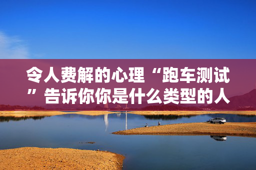 令人费解的心理“跑车测试”告诉你你是什么类型的人