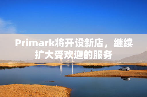 Primark将开设新店，继续扩大受欢迎的服务