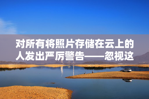 对所有将照片存储在云上的人发出严厉警告——忽视这一点将付出高昂的代价