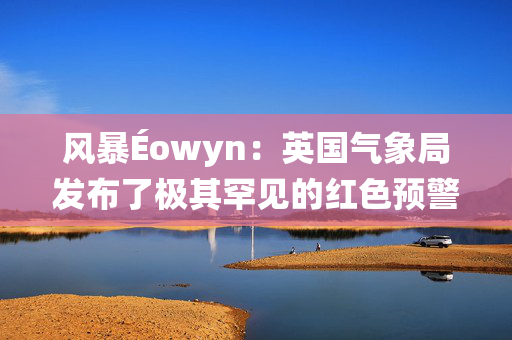 风暴Éowyn：英国气象局发布了极其罕见的红色预警，致命的风速将达到每小时100英里