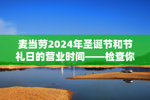 麦当劳2024年圣诞节和节礼日的营业时间——检查你当地的分店是否营业