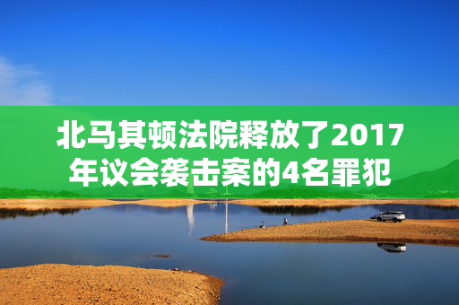 北马其顿法院释放了2017年议会袭击案的4名罪犯