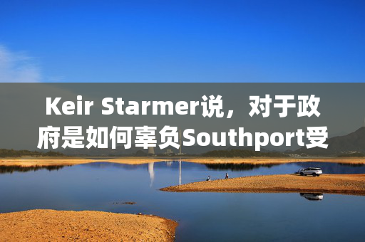 Keir Starmer说，对于政府是如何辜负Southport受害者的，有“严重的问题需要回答”