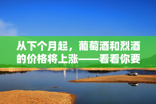 从下个月起，葡萄酒和烈酒的价格将上涨——看看你要多付多少钱