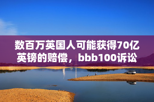 数百万英国人可能获得70亿英镑的赔偿，bbb100诉讼获得批准