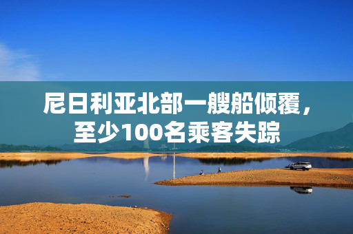 尼日利亚北部一艘船倾覆，至少100名乘客失踪