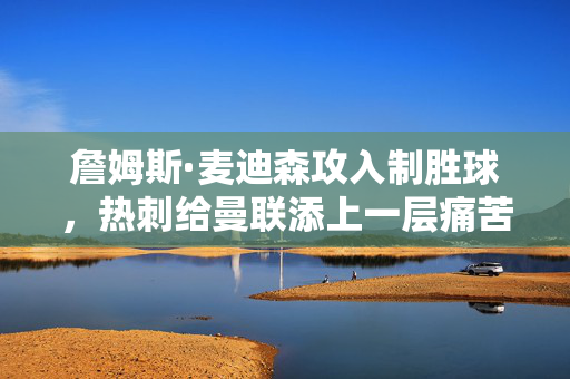 詹姆斯·麦迪森攻入制胜球，热刺给曼联添上一层痛苦——6个谈话要点