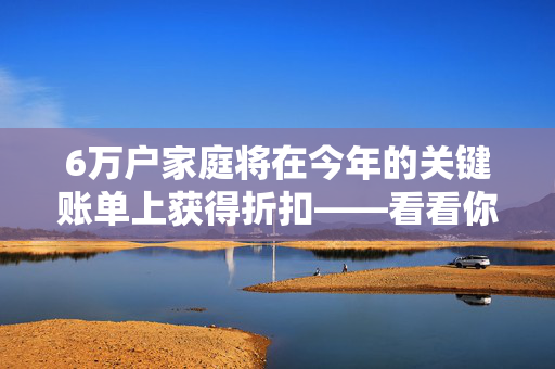 6万户家庭将在今年的关键账单上获得折扣——看看你是否符合条件