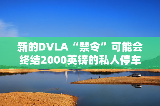 新的DVLA“禁令”可能会终结2000英镑的私人停车罚款