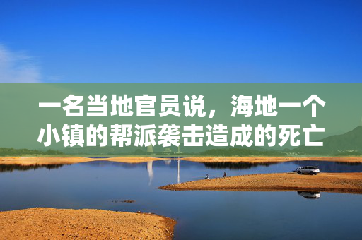 一名当地官员说，海地一个小镇的帮派袭击造成的死亡人数上升到115人