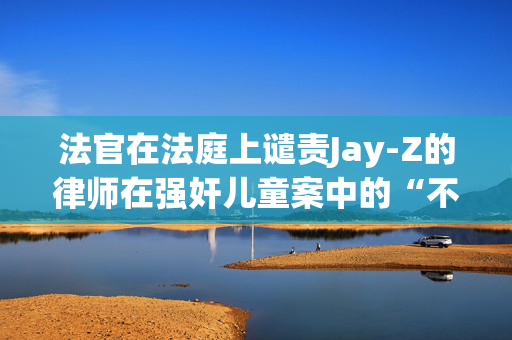 法官在法庭上谴责Jay-Z的律师在强奸儿童案中的“不当策略”