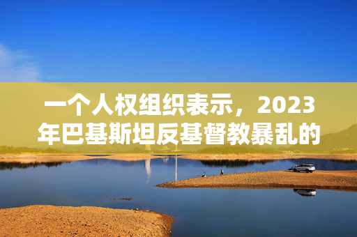 一个人权组织表示，2023年巴基斯坦反基督教暴乱的大多数嫌疑人仍然在逃