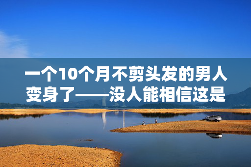 一个10个月不剪头发的男人变身了——没人能相信这是他