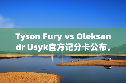 Tyson Fury vs Oleksandr Usyk官方记分卡公布，结果导致愤怒