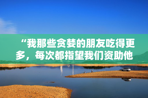 “我那些贪婪的朋友吃得更多，每次都指望我们资助他们——这让人筋疲力尽。”