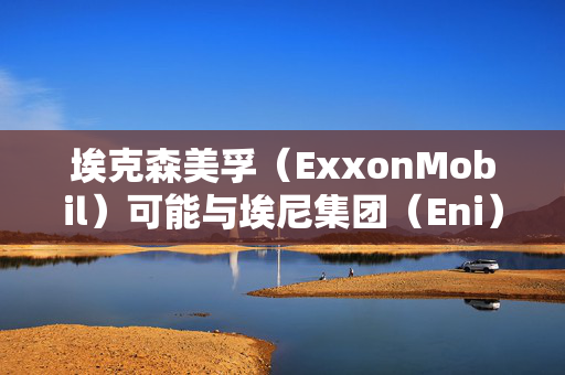 埃克森美孚（ExxonMobil）可能与埃尼集团（Eni）和道达尔（Total）合作，共同开发塞浦路斯附近的天然气矿藏