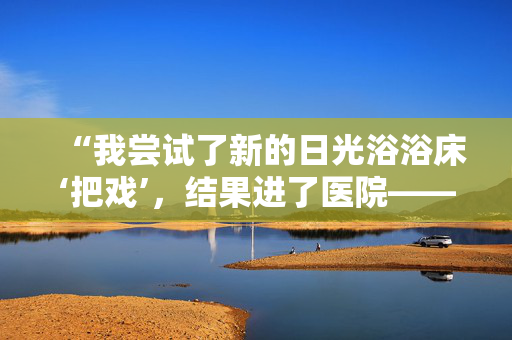 “我尝试了新的日光浴浴床‘把戏’，结果进了医院——其他人需要被警告。”