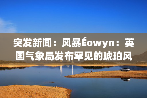 突发新闻：风暴Éowyn：英国气象局发布罕见的琥珀风预警，预警卡上写着“10英寸的雪”