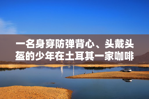 一名身穿防弹背心、头戴头盔的少年在土耳其一家咖啡馆随意刺向5人