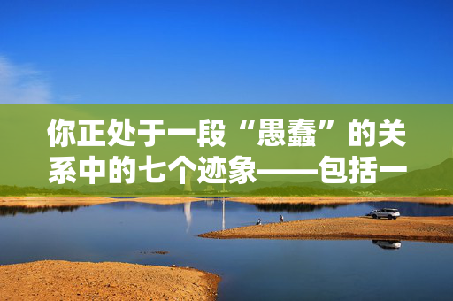 你正处于一段“愚蠢”的关系中的七个迹象——包括一个煤气灯的危险信号