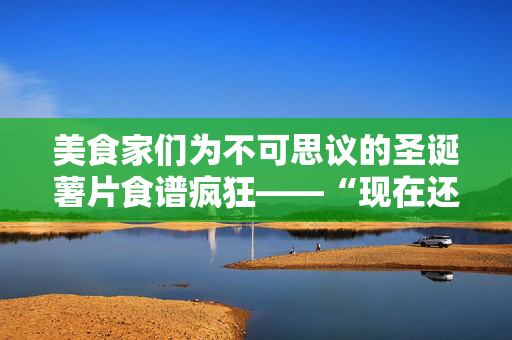 美食家们为不可思议的圣诞薯片食谱疯狂——“现在还早，但我不在乎”